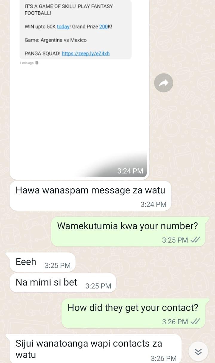 May be an image of text that says "IT'S GAME OF SKILL! PLAY FANTASY FOOTBALL! WIN upto 50K today! Grand Prize 200K! Game: Argentina vs Mexico PANGA SQUAD! https://zeep.ly/eZ4xh 1minage 0 3:24 PM Hawa wanaspam message za watu 3:24 PM Wamekutumia kwa your number? 3:25 PM  Eeeh 3:25 PM Na mimi si bet 3:25 PM How did they get your contact? 3:26 PM Sijui wanatoanga wapi contacts za watu 3:26 PM"